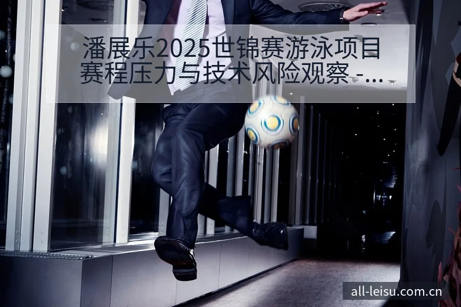 潘展乐2025世锦赛游泳项目赛程压力与技术风险观察 - 雷速官方网址